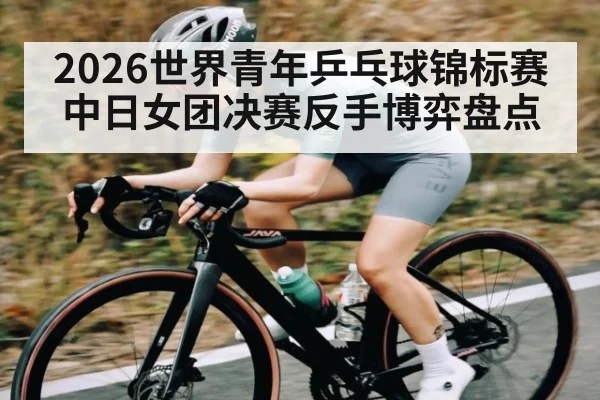 2026世界青年乒乓球锦标赛中日女团决赛反手博弈盘点