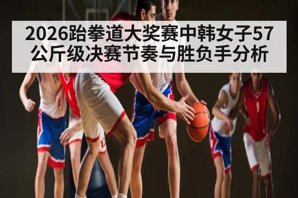2026跆拳道大奖赛中韩女子57公斤级决赛节奏与胜负手分析